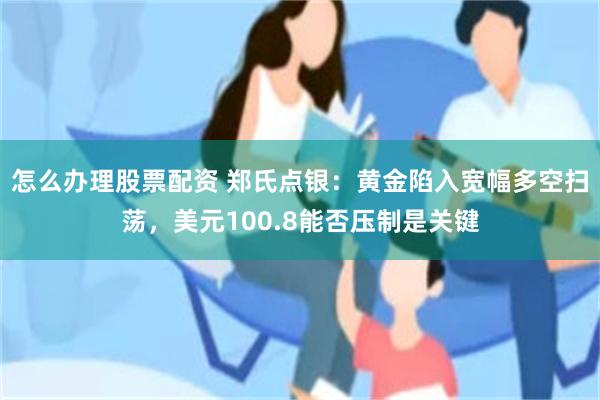 怎么办理股票配资 郑氏点银：黄金陷入宽幅多空扫荡，美元100.8能否压制是关键