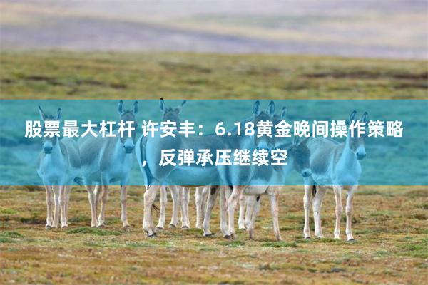 股票最大杠杆 许安丰：6.18黄金晚间操作策略，反弹承压继续空