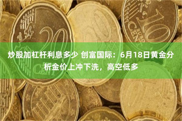 炒股加杠杆利息多少 创富国际：6月18日黄金分析金价上冲下洗，高空低多