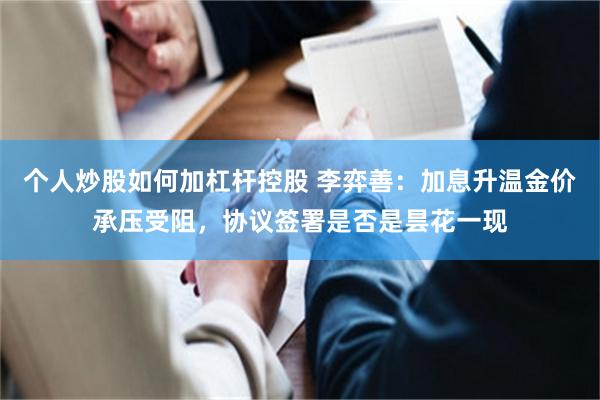 个人炒股如何加杠杆控股 李弈善：加息升温金价承压受阻，协议签署是否是昙花一现