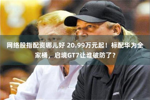 网络股指配资哪儿好 20.99万元起!标配华为全家桶,启境GT7让谁破防了?
