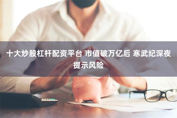 十大炒股杠杆配资平台 市值破万亿后 寒武纪深夜提示风险