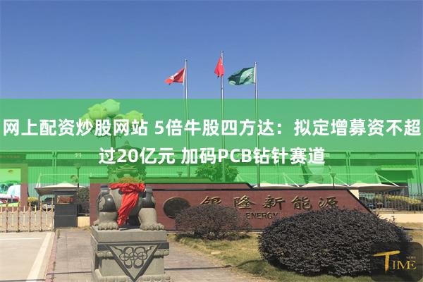 网上配资炒股网站 5倍牛股四方达:拟定增募资不超过20亿元 加码PCB钻针赛道