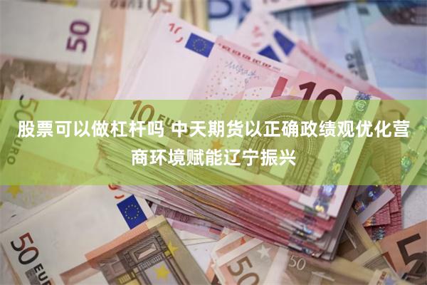 股票可以做杠杆吗 中天期货以正确政绩观优化营商环境赋能辽宁振兴