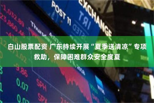 白山股票配资 广东持续开展“夏季送清凉”专项救助，保障困难群众安全度夏