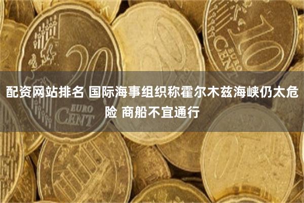 配资网站排名 国际海事组织称霍尔木兹海峡仍太危险 商船不宜通行