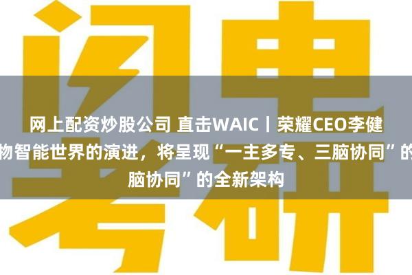 网上配资炒股公司 直击WAIC丨荣耀CEO李健：未来万物智能世界的演进，将呈现“一主多专、三脑协同”的全新架构