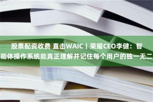 股票配资收费 直击WAIC丨荣耀CEO李健：智能体操作系统能真正理解并记住每个用户的独一无二