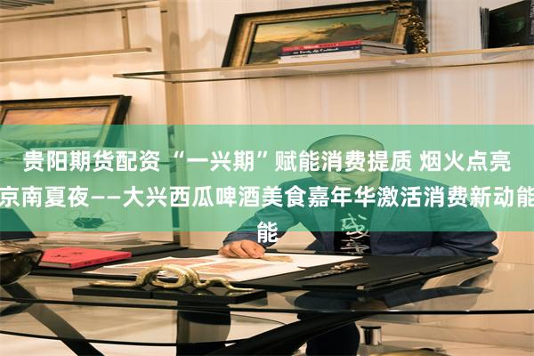 贵阳期货配资 “一兴期”赋能消费提质 烟火点亮京南夏夜——大兴西瓜啤酒美食嘉年华激活消费新动能