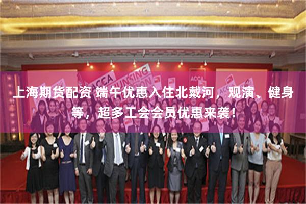 上海期货配资 端午优惠入住北戴河，观演、健身等，超多工会会员优惠来袭！