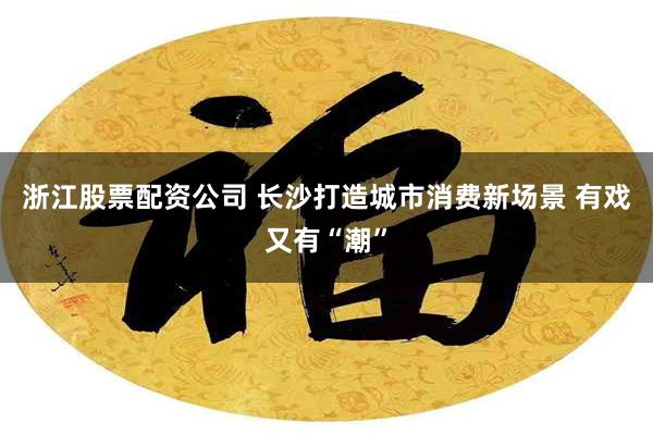 浙江股票配资公司 长沙打造城市消费新场景 有戏又有“潮”