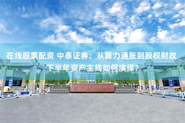 在线股票配资 中泰证券：从算力通胀到股权财政 下半年资产主线如何演绎？