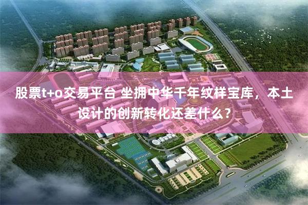 股票t+o交易平台 坐拥中华千年纹样宝库,本土设计的创新转化还差什么?