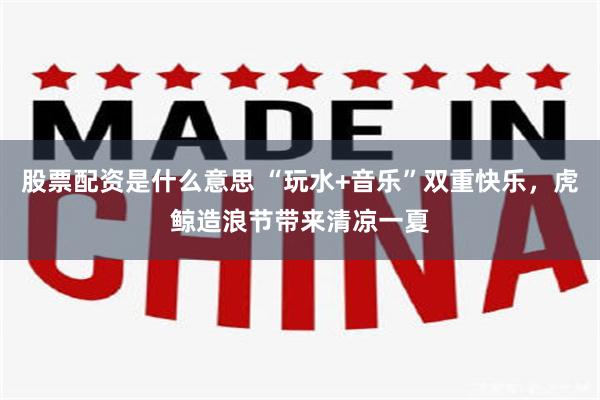 股票配资是什么意思 “玩水+音乐”双重快乐，虎鲸造浪节带来清凉一夏
