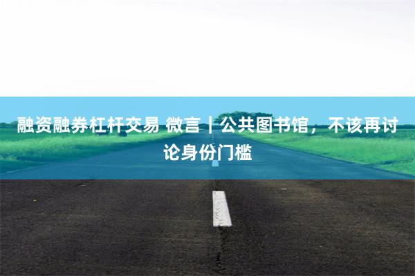 融资融券杠杆交易 微言|公共图书馆,不该再讨论身份门槛