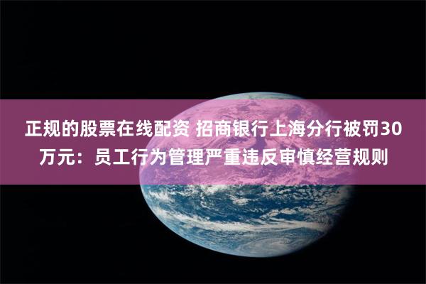 正规的股票在线配资 招商银行上海分行被罚30万元:员工行为管理严重违反审慎经营规则