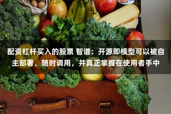 配资杠杆买入的股票 智谱：开源即模型可以被自主部署、随时调用，并真正掌握在使用者手中