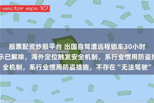 股票配资炒股平台 出国自驾遭远程锁车30小时！极氪回应：车机强提示已解除，海外定位触发安全机制，系行业惯用防盗措施，不存在“无法驾驶”