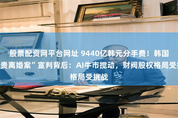 股票配资网平台网址 9440亿韩元分手费！韩国“最贵离婚案”宣判背后：AI牛市搅动，财阀股权格局受挑战