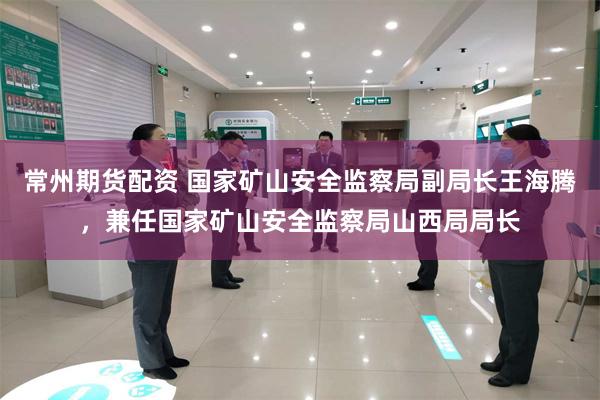 常州期货配资 国家矿山安全监察局副局长王海腾，兼任国家矿山安全监察局山西局局长