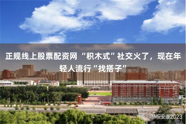 正规线上股票配资网 “积木式”社交火了，现在年轻人流行“找搭子”