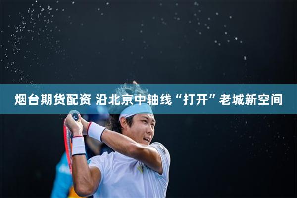 烟台期货配资 沿北京中轴线“打开”老城新空间