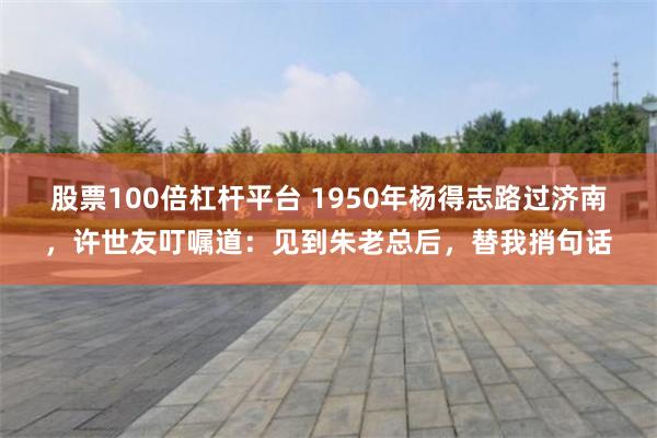 股票100倍杠杆平台 1950年杨得志路过济南，许世友叮嘱道：见到朱老总后，替我捎句话