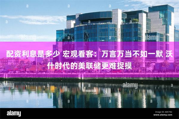 配资利息是多少 宏观看客：万言万当不如一默 沃什时代的美联储更难捉摸