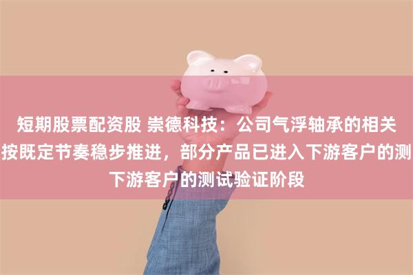 短期股票配资股 崇德科技：公司气浮轴承的相关研发项目正按既定节奏稳步推进，部分产品已进入下游客户的测试验证阶段