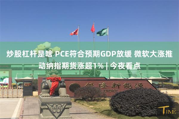炒股杠杆是啥 PCE符合预期GDP放缓 微软大涨推动纳指期货涨超1% | 今夜看点