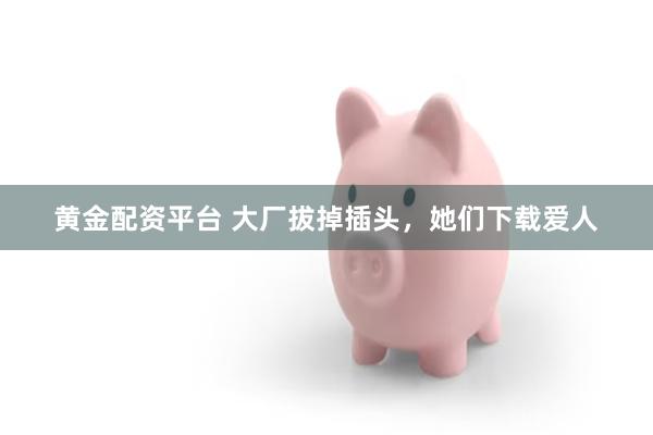 黄金配资平台 大厂拔掉插头，她们下载爱人