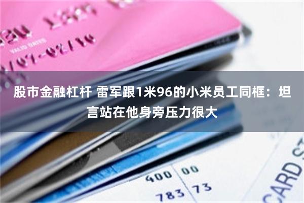 股市金融杠杆 雷军跟1米96的小米员工同框：坦言站在他身旁压力很大