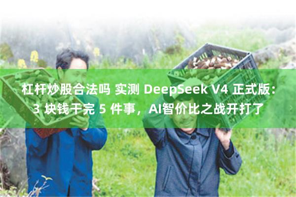杠杆炒股合法吗 实测 DeepSeek V4 正式版：3 块钱干完 5 件事，AI智价比之战开打了
