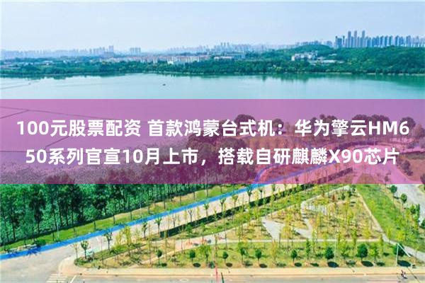 100元股票配资 首款鸿蒙台式机：华为擎云HM650系列官宣10月上市，搭载自研麒麟X90芯片