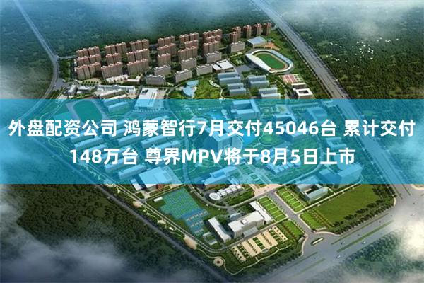 外盘配资公司 鸿蒙智行7月交付45046台 累计交付148万台 尊界MPV将于8月5日上市