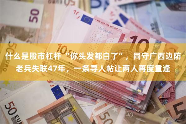 什么是股市杠杆 “你头发都白了”，同守广西边防老兵失联47年，一条寻人帖让两人再度重逢