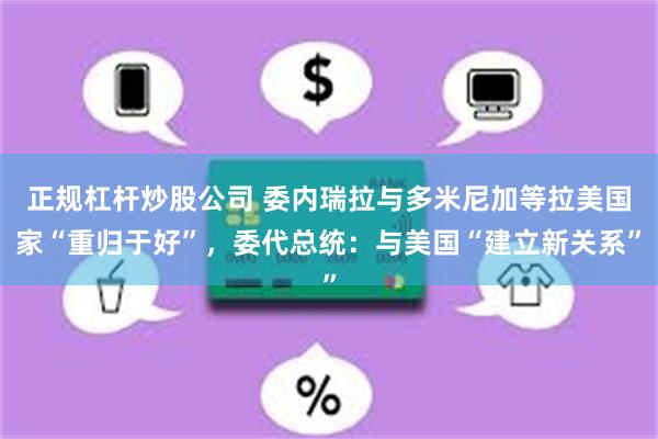正规杠杆炒股公司 委内瑞拉与多米尼加等拉美国家“重归于好”，委代总统：与美国“建立新关系”