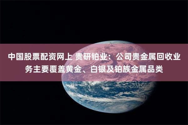 中国股票配资网上 贵研铂业：公司贵金属回收业务主要覆盖黄金、白银及铂族金属品类