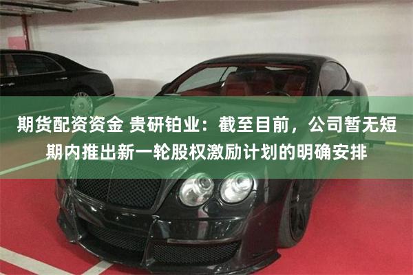 期货配资资金 贵研铂业：截至目前，公司暂无短期内推出新一轮股权激励计划的明确安排