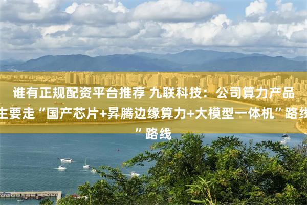 谁有正规配资平台推荐 九联科技：公司算力产品主要走“国产芯片+昇腾边缘算力+大模型一体机”路线