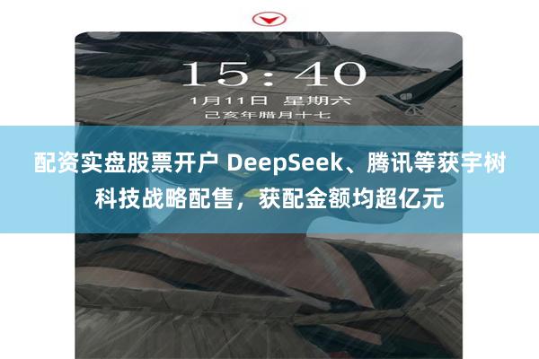 配资实盘股票开户 DeepSeek、腾讯等获宇树科技战略配售，获配金额均超亿元