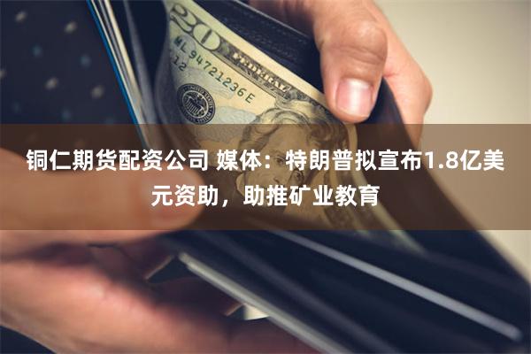 铜仁期货配资公司 媒体：特朗普拟宣布1.8亿美元资助，助推矿业教育