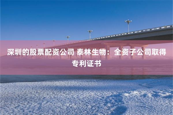 深圳的股票配资公司 泰林生物：全资子公司取得专利证书