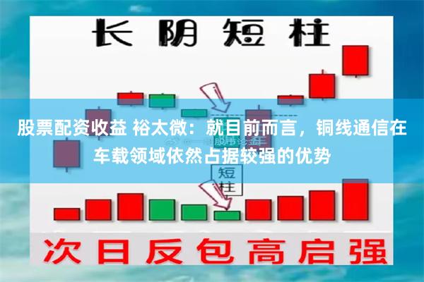股票配资收益 裕太微：就目前而言，铜线通信在车载领域依然占据较强的优势