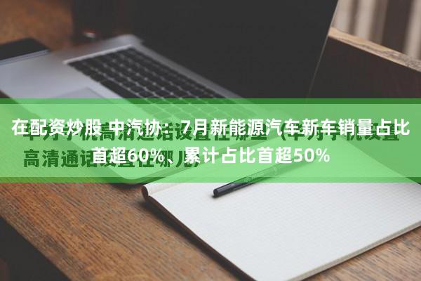 在配资炒股 中汽协：7月新能源汽车新车销量占比首超60%、累计占比首超50%