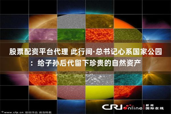股票配资平台代理 此行间·总书记心系国家公园：给子孙后代留下珍贵的自然资产