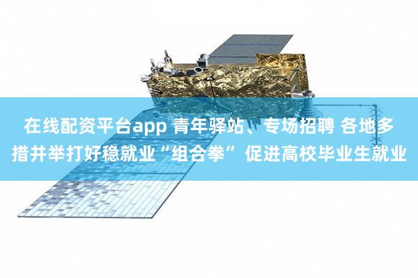 在线配资平台app 青年驿站、专场招聘 各地多措并举打好稳就业“组合拳” 促进高校毕业生就业