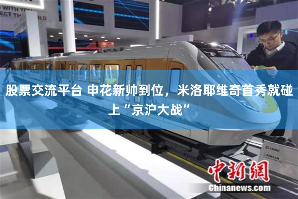 股票交流平台 申花新帅到位,米洛耶维奇首秀就碰上“京沪大战”