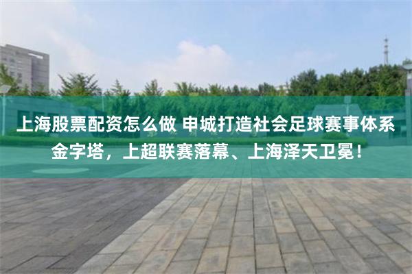 上海股票配资怎么做 申城打造社会足球赛事体系金字塔，上超联赛落幕、上海泽天卫冕！