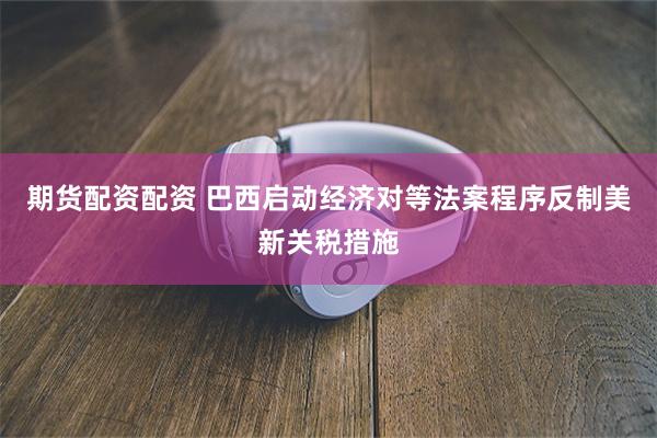 期货配资配资 巴西启动经济对等法案程序反制美新关税措施